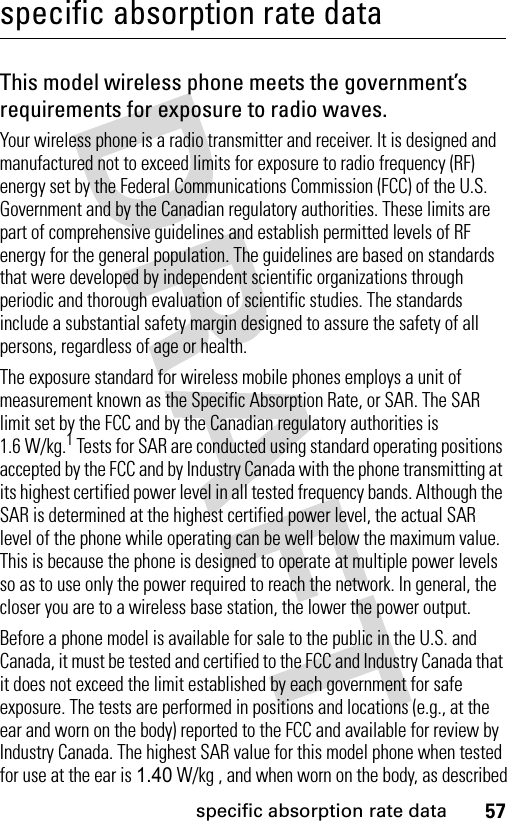 57specific absorption rate dataspecific absorption rate dataThis model wireless phone meets the government’s requirements for exposure to radio waves.Your wireless phone is a radio transmitter and receiver. It is designed and manufactured not to exceed limits for exposure to radio frequency (RF) energy set by the Federal Communications Commission (FCC) of the U.S. Government and by the Canadian regulatory authorities. These limits are part of comprehensive guidelines and establish permitted levels of RF energy for the general population. The guidelines are based on standards that were developed by independent scientific organizations through periodic and thorough evaluation of scientific studies. The standards include a substantial safety margin designed to assure the safety of all persons, regardless of age or health.The exposure standard for wireless mobile phones employs a unit of measurement known as the Specific Absorption Rate, or SAR. The SAR limit set by the FCC and by the Canadian regulatory authorities is 1.6 W/kg.1 Tests for SAR are conducted using standard operating positions accepted by the FCC and by Industry Canada with the phone transmitting at its highest certified power level in all tested frequency bands. Although the SAR is determined at the highest certified power level, the actual SAR level of the phone while operating can be well below the maximum value. This is because the phone is designed to operate at multiple power levels so as to use only the power required to reach the network. In general, the closer you are to a wireless base station, the lower the power output.Before a phone model is available for sale to the public in the U.S. and Canada, it must be tested and certified to the FCC and Industry Canada that it does not exceed the limit established by each government for safe exposure. The tests are performed in positions and locations (e.g., at the ear and worn on the body) reported to the FCC and available for review by Industry Canada. The highest SAR value for this model phone when tested for use at the ear is 1.40 W/kg , and when worn on the body, as described 