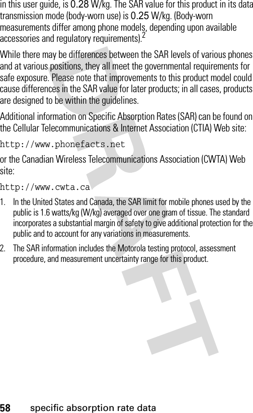 58specific absorption rate datain this user guide, is 0.28 W/kg. The SAR value for this product in its data transmission mode (body-worn use) is 0.25 W/kg. (Body-worn measurements differ among phone models, depending upon available accessories and regulatory requirements).2While there may be differences between the SAR levels of various phones and at various positions, they all meet the governmental requirements for safe exposure. Please note that improvements to this product model could cause differences in the SAR value for later products; in all cases, products are designed to be within the guidelines.Additional information on Specific Absorption Rates (SAR) can be found on the Cellular Telecommunications &amp; Internet Association (CTIA) Web site:http://www.phonefacts.netor the Canadian Wireless Telecommunications Association (CWTA) Web site:http://www.cwta.ca1. In the United States and Canada, the SAR limit for mobile phones used by the public is 1.6 watts/kg (W/kg) averaged over one gram of tissue. The standard incorporates a substantial margin of safety to give additional protection for the public and to account for any variations in measurements.2. The SAR information includes the Motorola testing protocol, assessment procedure, and measurement uncertainty range for this product.