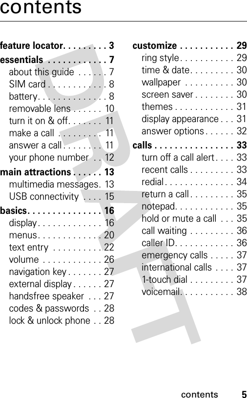 5contentscontentsfeature locator. . . . . . . . . 3essentials  . . . . . . . . . . . . 7about this guide  . . . . . . 7SIM card . . . . . . . . . . . . 8battery. . . . . . . . . . . . . . 8removable lens . . . . . . 10turn it on &amp; off. . . . . . .  11make a call  . . . . . . . . .  11answer a call . . . . . . . .  11your phone number  . . 12main attractions . . . . . . 13multimedia messages. 13USB connectivity  . . . .  15basics. . . . . . . . . . . . . . . 16display. . . . . . . . . . . . . 16menus. . . . . . . . . . . . . 20text entry  . . . . . . . . . . 22volume  . . . . . . . . . . . . 26navigation key . . . . . . . 27external display . . . . . . 27handsfree speaker  . . . 27codes &amp; passwords  . . 28lock &amp; unlock phone . . 28customize . . . . . . . . . . .  29ring style. . . . . . . . . . .  29time &amp; date. . . . . . . . .  30wallpaper  . . . . . . . . . . 30screen saver . . . . . . . .  30themes . . . . . . . . . . . .  31display appearance . . .  31answer options . . . . . . 32calls . . . . . . . . . . . . . . . . 33turn off a call alert . . . . 33recent calls . . . . . . . . . 33redial . . . . . . . . . . . . . . 34return a call . . . . . . . . . 35notepad. . . . . . . . . . . . 35hold or mute a call  . . . 35call waiting . . . . . . . . . 36caller ID. . . . . . . . . . . . 36emergency calls . . . . . 37international calls . . . . 371-touch dial . . . . . . . . .  37voicemail. . . . . . . . . . .  38