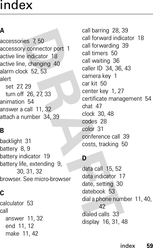 59indexindexAaccessories  7, 50accessory connector port  1active line indicator  18active line, changing  40alarm clock  52, 53alertset  27, 29turn off  26, 27, 33animation  54answer a call  11, 32attach a number  34, 39Bbacklight  31battery  8, 9battery indicator  19battery life, extending  9, 30, 31, 32browser. See micro-browserCcalculator  53callanswer  11, 32end  11, 12make  11, 42call barring  28, 39call forward indicator  18call forwarding  39call timers  50call waiting  36caller ID  34, 36, 43camera key  1car kit  50center key  1, 27certificate management  54chat  47clock  30, 48codes  28color  31conference call  39costs, tracking  50Ddata call  15, 52data indicator  17date, setting  30datebook  53dial a phone number  11, 40, 42dialed calls  33display  16, 31, 48