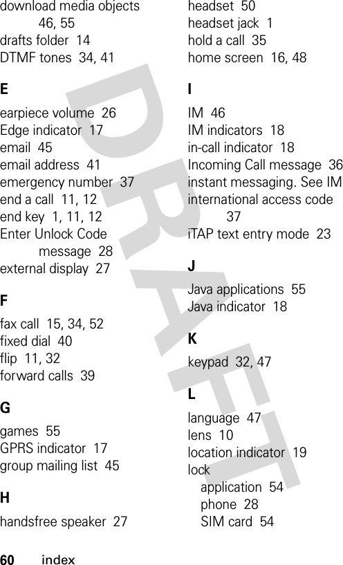 60indexdownload media objects  46, 55drafts folder  14DTMF tones  34, 41Eearpiece volume  26Edge indicator  17email  45email address  41emergency number  37end a call  11, 12end key  1, 11, 12Enter Unlock Code message  28external display  27Ffax call  15, 34, 52fixed dial  40flip  11, 32forward calls  39Ggames  55GPRS indicator  17group mailing list  45Hhandsfree speaker  27headset  50headset jack  1hold a call  35home screen  16, 48IIM  46IM indicators  18in-call indicator  18Incoming Call message  36instant messaging. See IMinternational access code  37iTAP text entry mode  23JJava applications  55Java indicator  18Kkeypad  32, 47Llanguage  47lens  10location indicator  19lockapplication  54phone  28SIM card  54