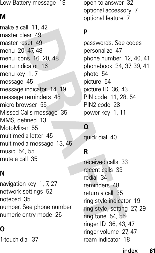 61indexLow Battery message  19Mmake a call  11, 42master clear  49master reset  49menu  20, 47, 48menu icons  16, 20, 48menu indicator  16menu key  1, 7message  45message indicator  14, 19message reminders  48micro-browser  55Missed Calls message  35MMS, defined  13MotoMixer  55multimedia letter  45multimedia message  13, 45music  54, 55mute a call  35Nnavigation key  1, 7, 27network settings  52notepad  35number. See phone numbernumeric entry mode  26O1-touch dial  37open to answer  32optional accessory  7optional feature  7Ppasswords. See codespersonalize  47phone number  12, 40, 41phonebook  34, 37, 39, 41photo  54picture  54picture ID  36, 43PIN code  11, 28, 54PIN2 code  28power key  1, 11Qquick dial  40Rreceived calls  33recent calls  33redial  34reminders  48return a call  35ring style indicator  19ring style, setting  27, 29ring tone  54, 55ringer ID  36, 43, 47ringer volume  27, 47roam indicator  18