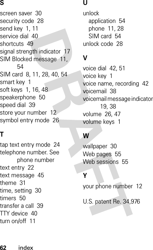 62indexSscreen saver  30security code  28send key  1, 11service dial  40shortcuts  49signal strength indicator  17SIM Blocked message  11, 54SIM card  8, 11, 28, 40, 54smart key  1soft keys  1, 16, 48speakerphone  50speed dial  39store your number  12symbol entry mode  26Ttap text entry mode  24telephone number. See phone numbertext entry  22text message  45theme  31time, setting  30timers  50transfer a call  39TTY device  40turn on/off  11Uunlockapplication  54phone  11, 28SIM card  54unlock code  28Vvoice dial  42, 51voice key  1voice name, recording  42voicemail  38voicemail message indicator  19, 38volume  26, 47volume keys  1Wwallpaper  30Web pages  55Web sessions  55Yyour phone number  12U.S. patent Re. 34,976