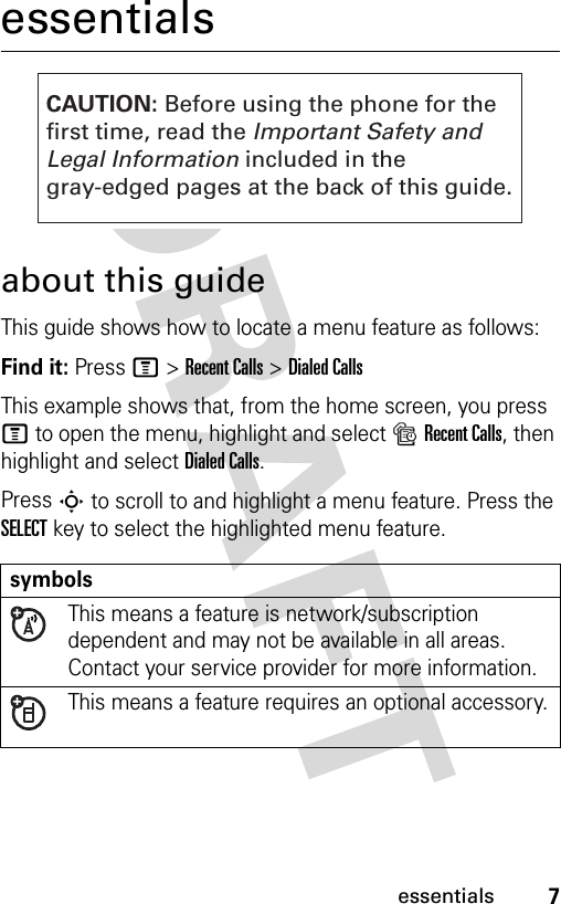 7essentialsessentialsabout this guideThis guide shows how to locate a menu feature as follows:Find it: Press M &gt;Recent Calls &gt;Dialed CallsThis example shows that, from the home screen, you press M to open the menu, highlight and select sRecent Calls, then highlight and select Dialed Calls.Press S to scroll to and highlight a menu feature. Press the SELECT key to select the highlighted menu feature.symbolsThis means a feature is network/subscription dependent and may not be available in all areas. Contact your service provider for more information.This means a feature requires an optional accessory.CAUTION: Before using the phone for thefirst time, read the Important Safety and Legal Information included in the gray-edged pages at the back of this guide.032257o