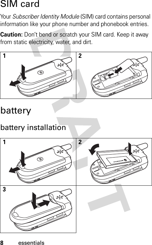 8essentialsSIM cardYour Subscriber Identity Module (SIM) card contains personal information like your phone number and phonebook entries.Caution: Don’t bend or scratch your SIM card. Keep it away from static electricity, water, and dirt.batterybattery installation12123