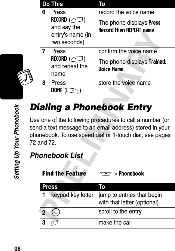 98PRELIMINARYSetting Up Your PhonebookDialing a Phonebook EntryUse one of the following procedures to call a number (or send a text message to an email address) stored in your phonebook. To use speed dial or 1-touch dial, see pages 72 and 72.Phonebook List6Press RECORD(+) and say the entry’s name (in two seconds)record the voice nameThe phone displays Press Record then REPEAT name.7Press RECORD(+) and repeat the nameconfirm the voice nameThe phone displays Trained: Voice Name.8Press DONE(-)store the voice nameFind the FeatureM&gt;Phonebook Press To1keypad key letter jump to entries that begin with that letter (optional)2S scroll to the entry3N make the callDo This To