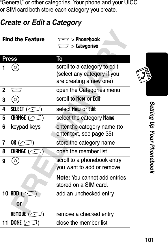 101PRELIMINARYSetting Up Your Phonebook“General,” or other categories. Your phone and your UICC or SIM card both store each category you create.Create or Edit a CategoryFind the FeatureM&gt;PhonebookM &gt;Categories Press To1S scroll to a category to edit (select any category if you are creating a new one)2M  open the Categories menu3S scroll to New or Edit 4SELECT(+)select New or Edit 5CHANGE(+) select the category Name6keypad keys enter the category name (to enter text, see page 35)7OK(+) store the category name8CHANGE(+) open the member list9S scroll to a phonebook entry you want to add or removeNote: You cannot add entries stored on a SIM card.10ADD(+)orREMOVE(+)add an unchecked entryremove a checked entry11DONE(+) close the member list