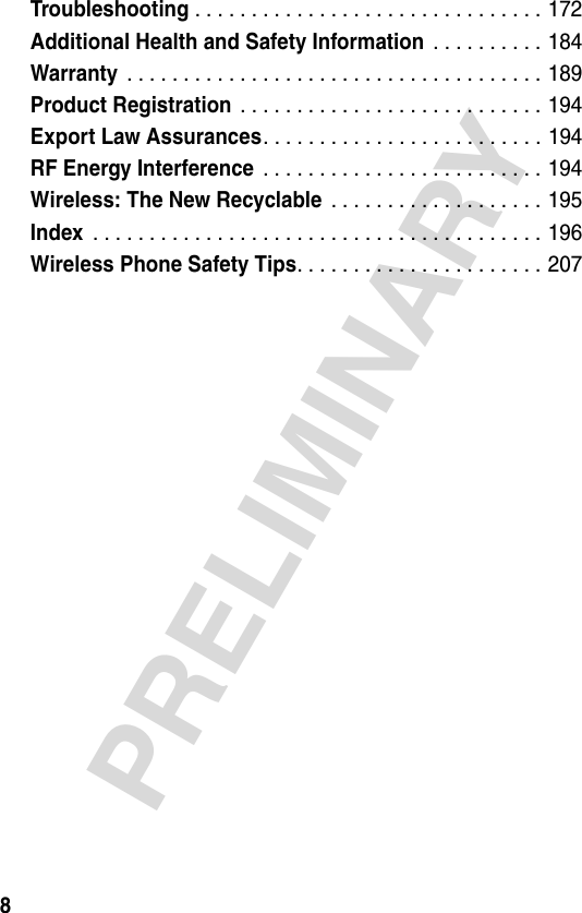 8PRELIMINARYTroubleshooting . . . . . . . . . . . . . . . . . . . . . . . . . . . . . . . 172Additional Health and Safety Information . . . . . . . . . . 184Warranty . . . . . . . . . . . . . . . . . . . . . . . . . . . . . . . . . . . . . 189Product Registration . . . . . . . . . . . . . . . . . . . . . . . . . . . 194Export Law Assurances. . . . . . . . . . . . . . . . . . . . . . . . . 194RF Energy Interference . . . . . . . . . . . . . . . . . . . . . . . . . 194Wireless: The New Recyclable . . . . . . . . . . . . . . . . . . . 195Index . . . . . . . . . . . . . . . . . . . . . . . . . . . . . . . . . . . . . . . . 196Wireless Phone Safety Tips. . . . . . . . . . . . . . . . . . . . . . 207