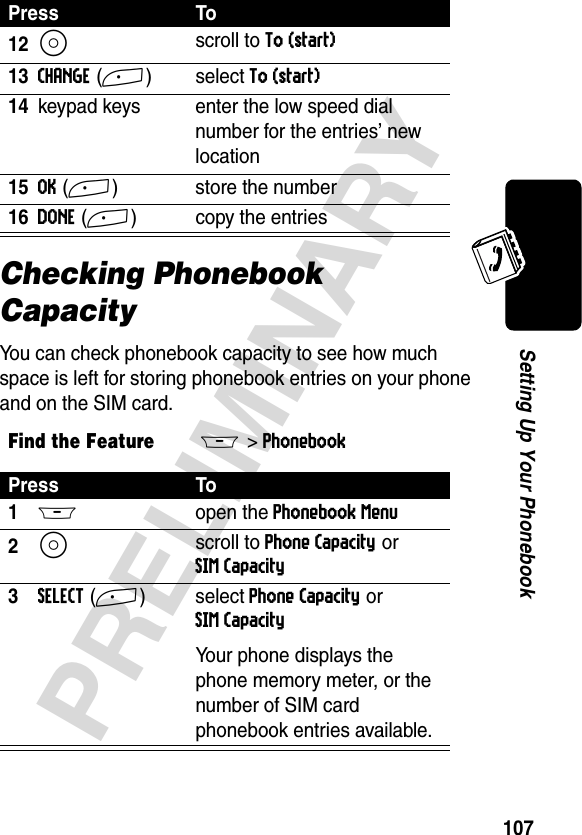 107PRELIMINARYSetting Up Your PhonebookChecking Phonebook CapacityYou can check phonebook capacity to see how much space is left for storing phonebook entries on your phone and on the SIM card.12S scroll to To (start)13CHANGE(+)select To (start)14keypad keys enter the low speed dial number for the entries’ new location15OK(+) store the number16DONE(+) copy the entriesFind the FeatureM&gt;PhonebookPress To1M open the Phonebook Menu2S scroll to Phone Capacity or SIM Capacity3SELECT(+)select Phone Capacity or SIM CapacityYour phone displays the phone memory meter, or the number of SIM card phonebook entries available.Press To