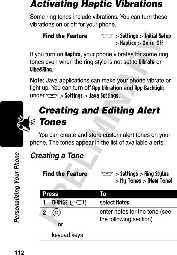 112PRELIMINARYPersonalizing Your PhoneActivating Haptic VibrationsSome ring tones include vibrations. You can turn these vibrations on or off for your phone.If you turn on Haptics, your phone vibrates for some ring tones even when the ring style is not set to Vibrate or Vibe&amp;Ring.Note: Java applications can make your phone vibrate or light up. You can turn off App Vibration and App Backlight under M&gt;Settings&gt;Java Settings.Creating and Editing Alert TonesYou can create and store custom alert tones on your phone. The tones appear in the list of available alerts.Creating a ToneFind the FeatureM&gt;Settings &gt;Initial Setup &gt;Haptics &gt;On or OffFind the FeatureM&gt;Settings &gt;Ring Styles &gt;My Tones &gt;[New Tone] Press To1CHANGE(+) select Notes2S orkeypad keysenter notes for the tone (see the following section)