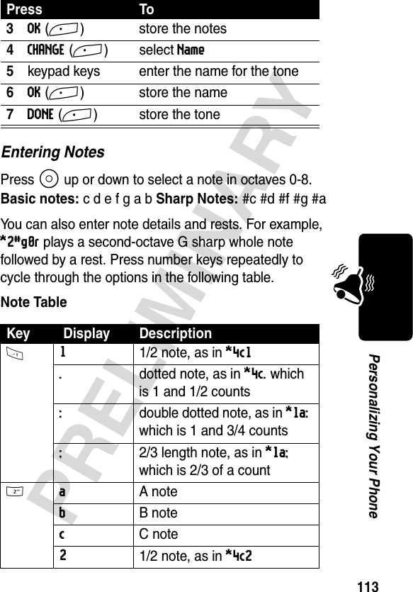 113PRELIMINARYPersonalizing Your PhoneEntering NotesPress S up or down to select a note in octaves 0-8.Basic notes:cdefgab Sharp Notes:#c #d #f #g #aYou can also enter note details and rests. For example, *2#g0r plays a second-octave G sharp whole note followed by a rest. Press number keys repeatedly to cycle through the options in the following table.Note Table3OK(+) store the notes4CHANGE(+)select Name5keypad keys enter the name for the tone6OK(+) store the name7DONE(+) store the toneKey  Display Description1 11/2 note, as in *4c1 .  dotted note, as in *4c. which is 1 and 1/2 counts:  double dotted note, as in *1a: which is 1 and 3/4 counts;  2/3 length note, as in *1a; which is 2/3 of a count2 a A noteb B notec C note21/2 note, as in *4c2 Press To