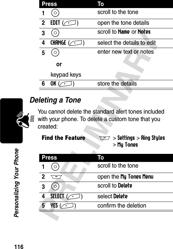 116PRELIMINARYPersonalizing Your PhoneDeleting a ToneYou cannot delete the standard alert tones included with your phone. To delete a custom tone that you created:Press To1S scroll to the tone2EDIT(+) open the tone details3S scroll to Name or Notes4CHANGE(+) select the details to edit5S orkeypad keysenter new text or notes6OK(+) store the detailsFind the FeatureM&gt;Settings &gt;Ring Styles &gt;My TonesPress To1S scroll to the tone2M open the My Tones Menu3S scroll to Delete4SELECT(+) select Delete5YES(+) confirm the deletion