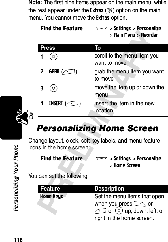 118PRELIMINARYPersonalizing Your PhoneNote: The first nine items appear on the main menu, while the rest appear under the Extras (&gt;) option on the main menu. You cannot move the Extras option.Personalizing Home Screen Change layout, clock, soft key labels, and menu feature icons in the home screen:You can set the following:Find the FeatureM&gt;Settings &gt;Personalize &gt;Main Menu &gt;ReorderPress To1S scroll to the menu item you want to move2GRAB(+) grab the menu item you want to move3S move the item up or down the menu4INSERT(+) insert the item in the new locationFind the FeatureM&gt;Settings &gt;Personalize &gt;Home ScreenFeature DescriptionHome Keys  Set the menu items that open when you press - or + or S up, down, left, or right in the home screen.