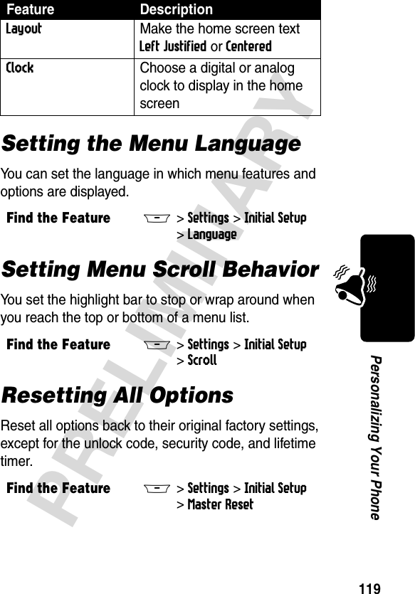 119PRELIMINARYPersonalizing Your PhoneSetting the Menu LanguageYou can set the language in which menu features and options are displayed.Setting Menu Scroll BehaviorYou set the highlight bar to stop or wrap around when you reach the top or bottom of a menu list.Resetting All OptionsReset all options back to their original factory settings, except for the unlock code, security code, and lifetime timer.Layout  Make the home screen text Left Justified or Centered Clock  Choose a digital or analog clock to display in the home screenFind the FeatureM&gt;Settings &gt;Initial Setup &gt;LanguageFind the FeatureM&gt;Settings &gt;Initial Setup &gt;ScrollFind the FeatureM&gt;Settings &gt;Initial Setup &gt;Master ResetFeature Description