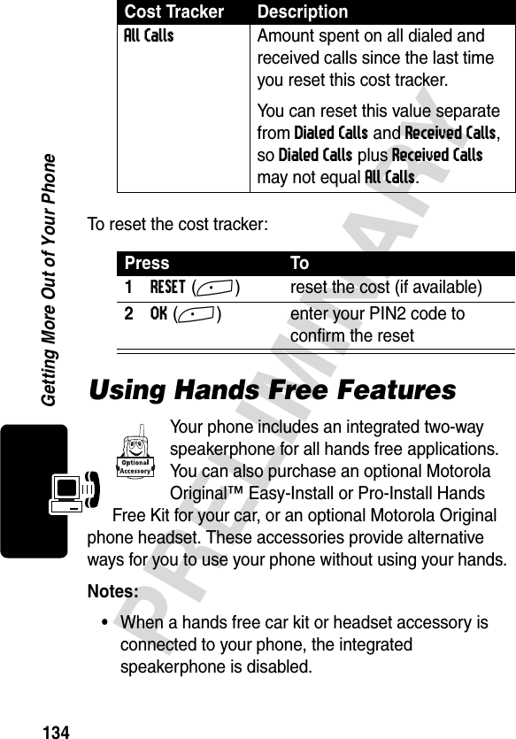 134PRELIMINARYGetting More Out of Your PhoneTo reset the cost tracker:Using Hands Free FeaturesYour phone includes an integrated two-way speakerphone for all hands free applications. You can also purchase an optional Motorola Original™ Easy-Install or Pro-Install Hands Free Kit for your car, or an optional Motorola Original phone headset. These accessories provide alternative ways for you to use your phone without using your hands.Notes: •When a hands free car kit or headset accessory is connected to your phone, the integrated speakerphone is disabled.All Calls  Amount spent on all dialed and received calls since the last time you reset this cost tracker.You can reset this value separate from Dialed Calls and Received Calls, so Dialed Calls plus Received Calls may not equal All Calls.Press To1RESET(+) reset the cost (if available)2OK(+) enter your PIN2 code to confirm the resetCost Tracker Description