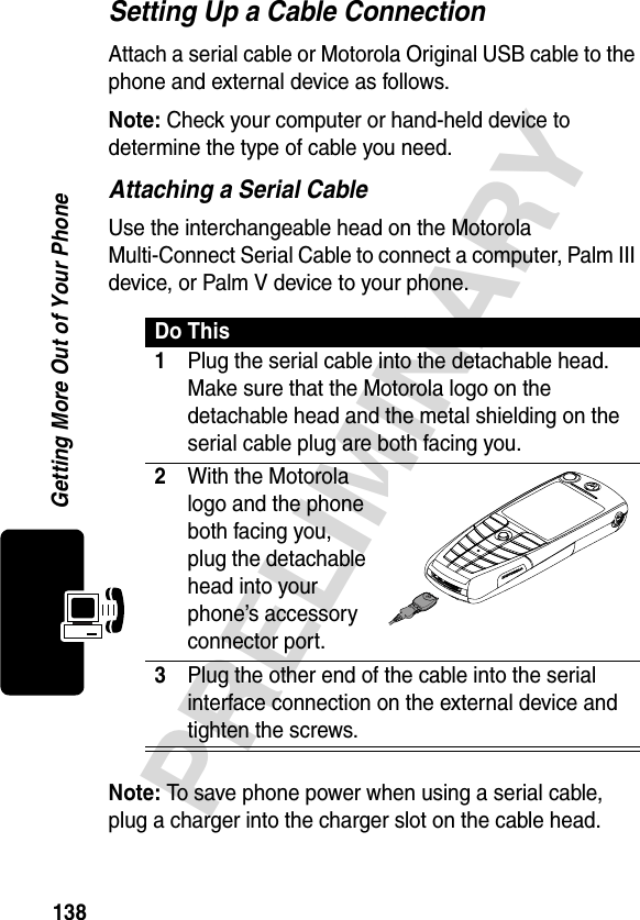 138PRELIMINARYGetting More Out of Your PhoneSetting Up a Cable ConnectionAttach a serial cable or Motorola Original USB cable to the phone and external device as follows.Note: Check your computer or hand-held device to determine the type of cable you need.Attaching a Serial CableUse the interchangeable head on the Motorola Multi-Connect Serial Cable to connect a computer, Palm III device, or Palm V device to your phone.Note: To save phone power when using a serial cable, plug a charger into the charger slot on the cable head.Do This1Plug the serial cable into the detachable head. Make sure that the Motorola logo on the detachable head and the metal shielding on the serial cable plug are both facing you.2With the Motorola logo and the phone both facing you, plug the detachable head into your phone’s accessory connector port.3Plug the other end of the cable into the serial interface connection on the external device and tighten the screws.