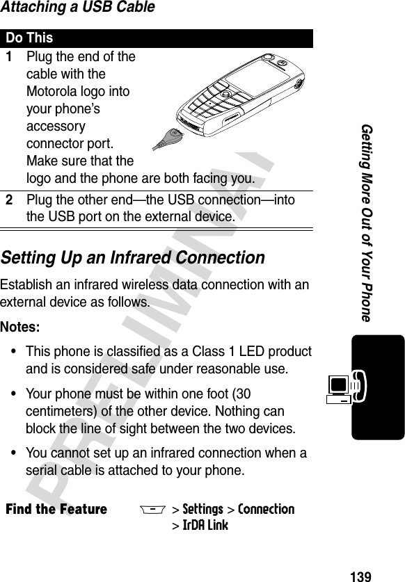 139PRELIMINARYGetting More Out of Your PhoneAttaching a USB CableSetting Up an Infrared ConnectionEstablish an infrared wireless data connection with an external device as follows.Notes: •This phone is classified as a Class 1 LED product and is considered safe under reasonable use.•Your phone must be within one foot (30 centimeters) of the other device. Nothing can block the line of sight between the two devices.•You cannot set up an infrared connection when a serial cable is attached to your phone.Do This1Plug the end of the cable with the Motorola logo into your phone’s accessory connector port. Make sure that the logo and the phone are both facing you.2Plug the other end—the USB connection—into the USB port on the external device.Find the FeatureM&gt;Settings &gt;Connection &gt;IrDA Link