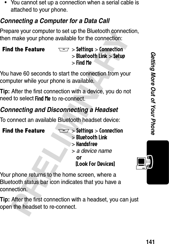 141PRELIMINARYGetting More Out of Your Phone•You cannot set up a connection when a serial cable is attached to your phone.Connecting a Computer for a Data CallPrepare your computer to set up the Bluetooth connection, then make your phone available for the connection:You have 60 seconds to start the connection from your computer while your phone is available.Tip: After the first connection with a device, you do not need to select Find Me to re-connect.Connecting and Disconnecting a HeadsetTo connect an available Bluetooth headset device:Your phone returns to the home screen, where a Bluetooth status bar icon indicates that you have a connection. Tip: After the first connection with a headset, you can just open the headset to re-connect.Find the FeatureM&gt;Settings &gt;Connection &gt;Bluetooth Link &gt;Setup &gt;Find MeFind the FeatureM&gt;Settings &gt;Connection &gt;Bluetooth Link &gt;Handsfree &gt;adevicename or[Look For Devices]