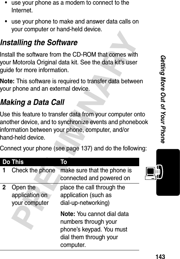 143PRELIMINARYGetting More Out of Your Phone•use your phone as a modem to connect to the Internet.•use your phone to make and answer data calls on your computer or hand-held device.Installing the SoftwareInstall the software from the CD-ROM that comes with your Motorola Original data kit. See the data kit’s user guide for more information.Note: This software is required to transfer data between your phone and an external device.Making a Data CallUse this feature to transfer data from your computer onto another device, and to synchronize events and phonebook information between your phone, computer, and/or hand-held device.Connect your phone (see page 137) and do the following:Do This To1Check the phone make sure that the phone is connected and powered on2Open the application on your computerplace the call through the application (such as dial-up-networking)Note: You cannot dial data numbers through your phone’s keypad. You must dial them through your computer.