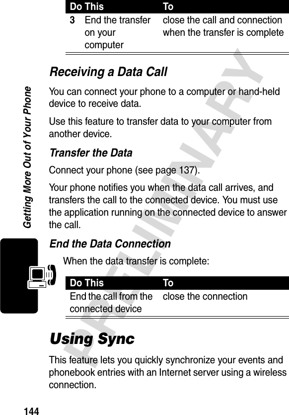 144PRELIMINARYGetting More Out of Your PhoneReceiving a Data CallYou can connect your phone to a computer or hand-held device to receive data.Use this feature to transfer data to your computer from another device.Transfer the DataConnect your phone (see page 137).Your phone notifies you when the data call arrives, and transfers the call to the connected device. You must use the application running on the connected device to answer the call.End the Data ConnectionWhen the data transfer is complete:Using SyncThis feature lets you quickly synchronize your events and phonebook entries with an Internet server using a wireless connection.3End the transfer on your computerclose the call and connection when the transfer is completeDo This ToEnd the call from the connected deviceclose the connectionDo This To