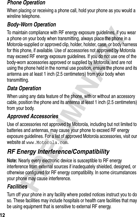 12PRELIMINARYPhone OperationWhen placing or receiving a phone call, hold your phone as you would a wireline telephone. Body-Worn OperationTo maintain compliance with RF energy exposure guidelines, if you wear a phone on your body when transmitting, always place the phone in a Motorola-supplied or approved clip, holder, holster, case, or body harness for this phone, if available. Use of accessories not approved by Motorola may exceed RF energy exposure guidelines. If you do not use one of the body-worn accessories approved or supplied by Motorola, and are not using the phone held in the normal use position, ensure the phone and its antenna are at least 1 inch (2.5 centimeters) from your body when transmitting.Data OperationWhen using any data feature of the phone, with or without an accessory cable, position the phone and its antenna at least 1 inch (2.5 centimeters) from your body.Approved AccessoriesUse of accessories not approved by Motorola, including but not limited to batteries and antennas, may cause your phone to exceed RF energy exposure guidelines. For a list of approved Motorola accessories, visit our website at www.Motorola.com.RF Energy Interference/CompatibilityNote: Nearly every electronic device is susceptible to RF energy interference from external sources if inadequately shielded, designed, or otherwise configured for RF energy compatibility. In some circumstances your phone may cause interference.FacilitiesTurn off your phone in any facility where posted notices instruct you to do so. These facilities may include hospitals or health care facilities that may be using equipment that is sensitive to external RF energy.