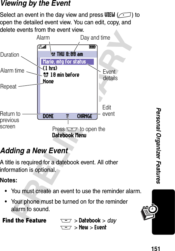 151PRELIMINARYPersonal Organizer FeaturesViewing by the EventSelect an event in the day view and press VIEW(+) to open the detailed event view. You can edit, copy, and delete events from the event view.Adding a New EventA title is required for a datebook event. All other information is optional.Notes: •You must create an event to use the reminder alarm.•Your phone must be turned on for the reminder alarm to sound.Find the FeatureM&gt;Datebook &gt; dayM&gt;New &gt;Event031427a59EditeventAlarmDurationEventdetailsReturn topreviousscreenRepeatDay and timeAlarm timePress M to open the Datebook MenuwTHU 8:00 amMarie, mtg for status (1 hrs)x 10 min beforeNoneDONE CHANGE