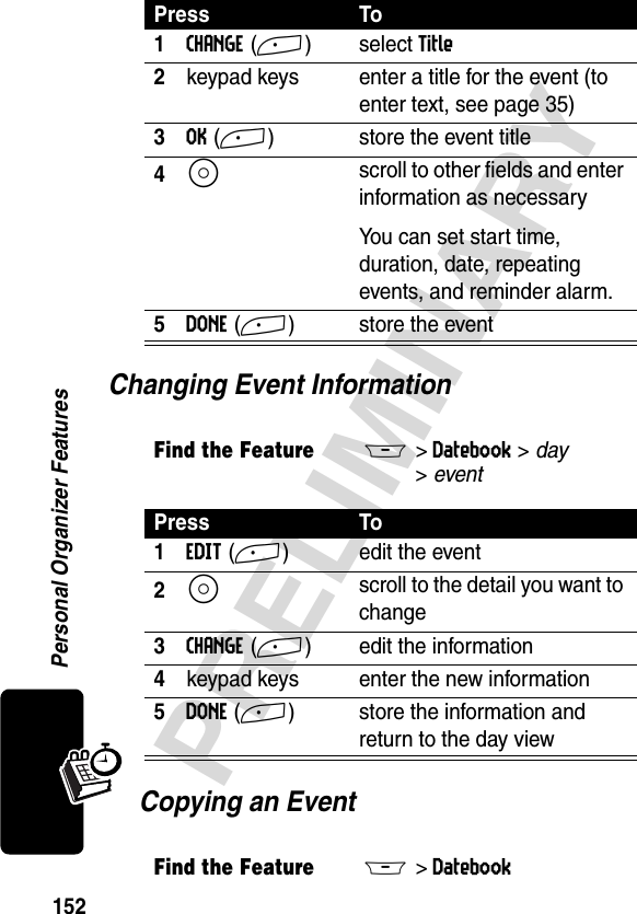 152PRELIMINARYPersonal Organizer FeaturesChanging Event Information Copying an Event Press To1CHANGE(+) select Title2keypad keys  enter a title for the event (to enter text, see page 35)3OK(+) store the event title4S scroll to other fields and enter information as necessaryYou can set start time, duration, date, repeating events, and reminder alarm. 5DONE(+) store the eventFind the FeatureM&gt;Datebook &gt; day &gt;eventPress To1EDIT(+) edit the event2S scroll to the detail you want to change3CHANGE(+) edit the information4keypad keys enter the new information5DONE (+) store the information and return to the day viewFind the FeatureM&gt;Datebook