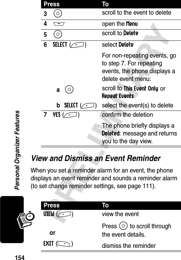 154PRELIMINARYPersonal Organizer FeaturesView and Dismiss an Event ReminderWhen you set a reminder alarm for an event, the phone displays an event reminder and sounds a reminder alarm (to set change reminder settings, see page 111).3S scroll to the event to delete4M open the Menu5S scroll to Delete6SELECT(+) select DeleteFor non-repeating events, go to step 7. For repeating events, the phone displays a delete event menu:aS scroll to This Event Only or Repeat EventsbSELECT(+) select the event(s) to delete7YES(+) confirm the deletionThe phone briefly displays a Deleted: message and returns you to the day view.Press ToVIEW(+)orEXIT(-)view the eventPress S to scroll through the event details.dismiss the reminderPress To