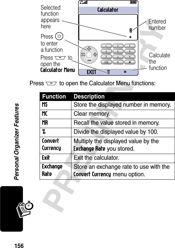 156PRELIMINARYPersonal Organizer FeaturesPress M to open the Calculator Menu functions:Function DescriptionMS  Store the displayed number in memory.MC Clear memory.MR  Recall the value stored in memory.%  Divide the displayed value by 100.Convert Currency Multiply the displayed value by the Exchange Rate you stored.Exit  Exit the calculator.Exchange Rate Store an exchange rate to use with the Convert Currency menu option.031429aCalculator0+EXIT =59SelectedfunctionappearshereCalculate thefunctionPress M to open the Calculator MenuEnterednumberPress Sto entera function