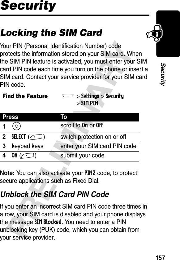 157PRELIMINARYSecuritySecurityLocking the SIM CardYour PIN (Personal Identification Number) code protects the information stored on your SIM card. When the SIM PIN feature is activated, you must enter your SIM card PIN code each time you turn on the phone or insert a SIM card. Contact your service provider for your SIM card PIN code.Note: You can also activate your PIN2 code, to protect secure applications such as Fixed Dial.Unblock the SIM Card PIN CodeIf you enter an incorrect SIM card PIN code three times in a row, your SIM card is disabled and your phone displays the message SIM Blocked. You need to enter a PIN unblocking key (PUK) code, which you can obtain from your service provider.Find the FeatureM&gt;Settings &gt;Security &gt;SIM PINPress To1S scroll to On or Off2SELECT(+) switch protection on or off3keypad keys enter your SIM card PIN code4OK(+) submit your code