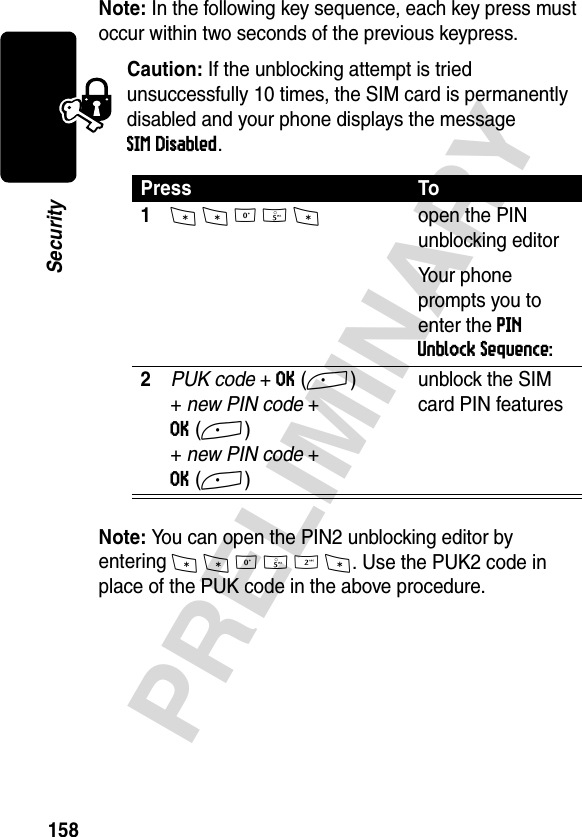 158PRELIMINARYSecurityNote: In the following key sequence, each key press must occur within two seconds of the previous keypress.Caution: If the unblocking attempt is tried unsuccessfully 10 times, the SIM card is permanently disabled and your phone displays the message SIM Disabled.Note: You can open the PIN2 unblocking editor by entering **052*. Use the PUK2 code in place of the PUK code in the above procedure.Press To1* * 0 5 *open the PIN unblocking editorYour phone prompts you to enter the PIN Unblock Sequence:2PUK code + OK(+)+ new PIN code + OK(+)+ new PIN code + OK(+)unblock the SIM card PIN features