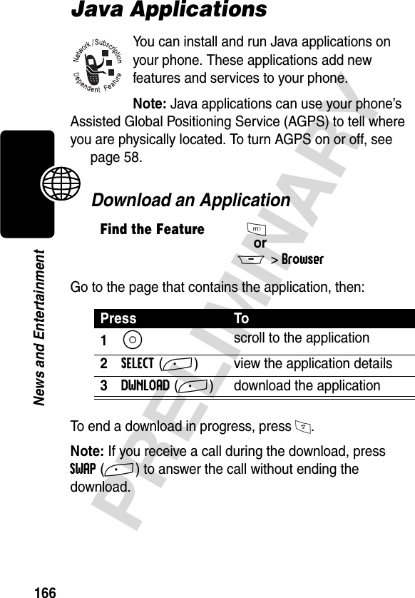 166PRELIMINARYNews and EntertainmentJava ApplicationsYou can install and run Java applications on your phone. These applications add new features and services to your phone. Note: Java applications can use your phone’s Assisted Global Positioning Service (AGPS) to tell where you are physically located. To turn AGPS on or off, see page 58.Download an ApplicationGo to the page that contains the application, then:To end a download in progress, press O.Note: If you receive a call during the download, press SWAP(+) to answer the call without ending the download.Find the FeatureIorM&gt;BrowserPress To1S scroll to the application2SELECT(+) view the application details3DWNLOAD(+) download the application