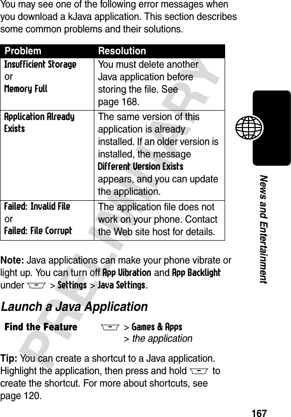 167PRELIMINARYNews and EntertainmentYou may see one of the following error messages when you download a kJava application. This section describes some common problems and their solutions.Note: Java applications can make your phone vibrate or light up. You can turn off App Vibration and App Backlight under M&gt;Settings&gt;Java Settings.Launch a Java ApplicationTip: You can create a shortcut to a Java application. Highlight the application, then press and hold M to create the shortcut. For more about shortcuts, see page 120.Problem ResolutionInsufficient StorageorMemory Full You must delete another Java application before storing the file. See page 168.Application Already Exists The same version of this application is already installed. If an older version is installed, the message Different Version Exists appears, and you can update the application.Failed: Invalid FileorFailed: File CorruptThe application file does not work on your phone. Contact the Web site host for details.Find the FeatureM&gt;Games &amp; Apps &gt;the application