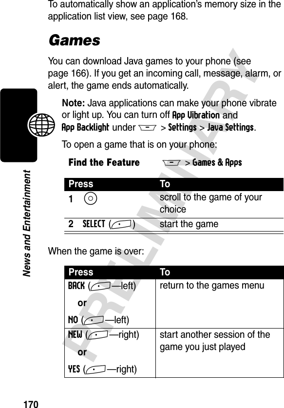 170PRELIMINARYNews and EntertainmentTo automatically show an application’s memory size in the application list view, see page 168.GamesYou can download Java games to your phone (see page 166). If you get an incoming call, message, alarm, or alert, the game ends automatically. Note: Java applications can make your phone vibrate or light up. You can turn off App Vibration and App Backlight under M&gt;Settings&gt;Java Settings.To open a game that is on your phone:When the game is over:Find the FeatureM&gt;Games &amp; AppsPress To1S scroll to the game of your choice2SELECT(+) start the gamePress ToBACK(+—left)orNO(+—left)return to the games menuNEW(+—right)orYES(+—right)start another session of the game you just played