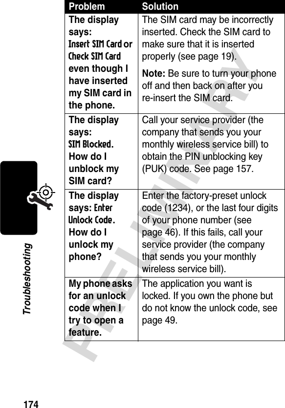 174PRELIMINARYTroubleshootingThe display says: Insert SIM Card or Check SIM Card even though I have inserted my SIM card in the phone.The SIM card may be incorrectly inserted. Check the SIM card to make sure that it is inserted properly (see page 19).Note: Be sure to turn your phone off and then back on after you re-insert the SIM card.The display says: SIM Blocked. How do I unblock my SIM card? Call your service provider (the company that sends you your monthly wireless service bill) to obtain the PIN unblocking key (PUK) code. See page 157.The display says: Enter Unlock Code. How do I unlock my phone? Enter the factory-preset unlock code (1234), or the last four digits of your phone number (see page 46). If this fails, call your service provider (the company that sends you your monthly wireless service bill). My phone asks for an unlock code when I try to open a feature. The application you want is locked. If you own the phone but do not know the unlock code, see page 49.Problem Solution