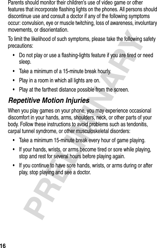 16PRELIMINARYParents should monitor their children&apos;s use of video game or other features that incorporate flashing lights on the phones. All persons should discontinue use and consult a doctor if any of the following symptoms occur: convulsion, eye or muscle twitching, loss of awareness, involuntary movements, or disorientation.To limit the likelihood of such symptoms, please take the following safety precautions:•Do not play or use a flashing-lights feature if you are tired or need sleep.•Take a minimum of a 15-minute break hourly.•Play in a room in which all lights are on.•Play at the farthest distance possible from the screen.Repetitive Motion InjuriesWhen you play games on your phone, you may experience occasional discomfort in your hands, arms, shoulders, neck, or other parts of your body. Follow these instructions to avoid problems such as tendonitis, carpal tunnel syndrome, or other musculoskeletal disorders:•Take a minimum 15-minute break every hour of game playing.•If your hands, wrists, or arms become tired or sore while playing, stop and rest for several hours before playing again.•If you continue to have sore hands, wrists, or arms during or after play, stop playing and see a doctor.