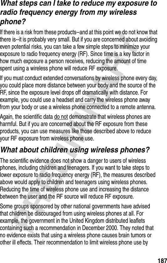 187PRELIMINARYWhat steps can I take to reduce my exposure to radio frequency energy from my wireless phone?If there is a risk from these products--and at this point we do not know that there is--it is probably very small. But if you are concerned about avoiding even potential risks, you can take a few simple steps to minimize your exposure to radio frequency energy (RF). Since time is a key factor in how much exposure a person receives, reducing the amount of time spent using a wireless phone will reduce RF exposure.If you must conduct extended conversations by wireless phone every day, you could place more distance between your body and the source of the RF, since the exposure level drops off dramatically with distance. For example, you could use a headset and carry the wireless phone away from your body or use a wireless phone connected to a remote antenna. Again, the scientific data do not demonstrate that wireless phones are harmful. But if you are concerned about the RF exposure from these products, you can use measures like those described above to reduce your RF exposure from wireless phone use.What about children using wireless phones?The scientific evidence does not show a danger to users of wireless phones, including children and teenagers. If you want to take steps to lower exposure to radio frequency energy (RF), the measures described above would apply to children and teenagers using wireless phones. Reducing the time of wireless phone use and increasing the distance between the user and the RF source will reduce RF exposure.Some groups sponsored by other national governments have advised that children be discouraged from using wireless phones at all. For example, the government in the United Kingdom distributed leaflets containing such a recommendation in December 2000. They noted that no evidence exists that using a wireless phone causes brain tumors or other ill effects. Their recommendation to limit wireless phone use by 