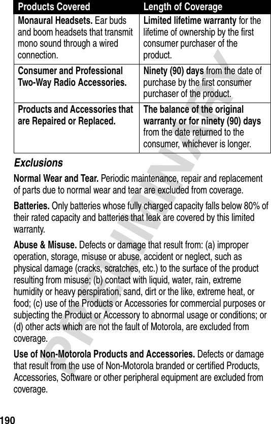 190PRELIMINARYExclusionsNormal Wear and Tear. Periodic maintenance, repair and replacement of parts due to normal wear and tear are excluded from coverage.Batteries. Only batteries whose fully charged capacity falls below 80% of their rated capacity and batteries that leak are covered by this limited warranty.Abuse &amp; Misuse. Defects or damage that result from: (a) improper operation, storage, misuse or abuse, accident or neglect, such as physical damage (cracks, scratches, etc.) to the surface of the product resulting from misuse; (b) contact with liquid, water, rain, extreme humidity or heavy perspiration, sand, dirt or the like, extreme heat, or food; (c) use of the Products or Accessories for commercial purposes or subjecting the Product or Accessory to abnormal usage or conditions; or (d) other acts which are not the fault of Motorola, are excluded from coverage.Use of Non-Motorola Products and Accessories. Defects or damage that result from the use of Non-Motorola branded or certified Products, Accessories, Software or other peripheral equipment are excluded from coverage.Monaural Headsets. Ear buds and boom headsets that transmit mono sound through a wired connection.Limited lifetime warranty for the lifetime of ownership by the first consumer purchaser of the product.Consumer and Professional Two-Way Radio Accessories. Ninety (90) days from the date of purchase by the first consumer purchaser of the product.Products and Accessories that are Repaired or Replaced. The balance of the original warranty or for ninety (90) days from the date returned to the consumer, whichever is longer.Products Covered Length of Coverage