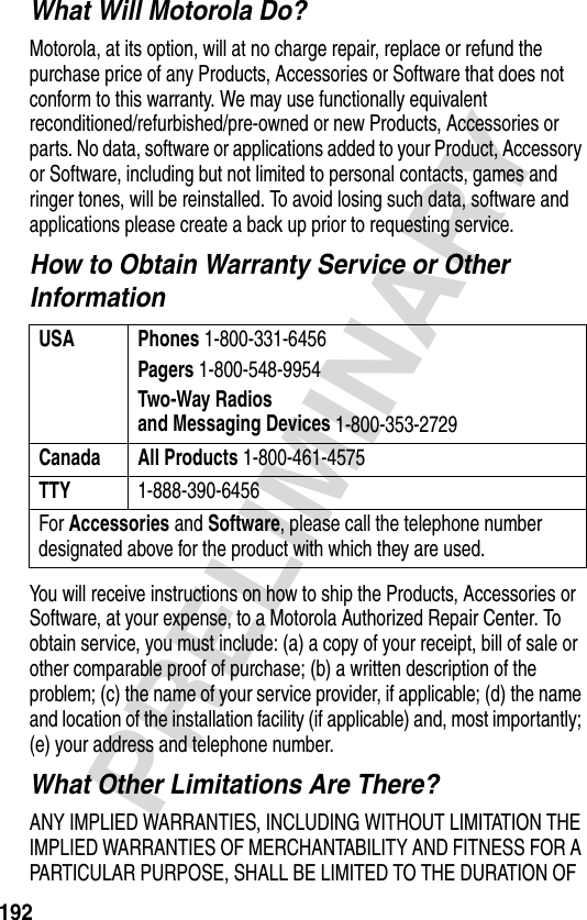 192PRELIMINARYWhat Will Motorola Do?Motorola, at its option, will at no charge repair, replace or refund the purchase price of any Products, Accessories or Software that does not conform to this warranty. We may use functionally equivalent reconditioned/refurbished/pre-owned or new Products, Accessories or parts. No data, software or applications added to your Product, Accessory or Software, including but not limited to personal contacts, games and ringer tones, will be reinstalled. To avoid losing such data, software and applications please create a back up prior to requesting service.How to Obtain Warranty Service or Other InformationYou will receive instructions on how to ship the Products, Accessories or Software, at your expense, to a Motorola Authorized Repair Center. To obtain service, you must include: (a) a copy of your receipt, bill of sale or other comparable proof of purchase; (b) a written description of the problem; (c) the name of your service provider, if applicable; (d) the name and location of the installation facility (if applicable) and, most importantly; (e) your address and telephone number.What Other Limitations Are There?ANY IMPLIED WARRANTIES, INCLUDING WITHOUT LIMITATION THE IMPLIED WARRANTIES OF MERCHANTABILITY AND FITNESS FOR A PARTICULAR PURPOSE, SHALL BE LIMITED TO THE DURATION OF USA Phones 1-800-331-6456Pagers 1-800-548-9954Two-Way Radiosand Messaging Devices 1-800-353-2729Canada All Products 1-800-461-4575TTY 1-888-390-6456For Accessories and Software, please call the telephone number designated above for the product with which they are used.