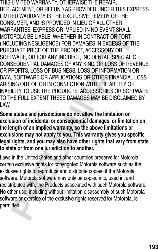 193PRELIMINARYTHIS LIMITED WARRANTY, OTHERWISE THE REPAIR, REPLACEMENT, OR REFUND AS PROVIDED UNDER THIS EXPRESS LIMITED WARRANTY IS THE EXCLUSIVE REMEDY OF THE CONSUMER, AND IS PROVIDED IN LIEU OF ALL OTHER WARRANTIES, EXPRESS OR IMPLIED. IN NO EVENT SHALL MOTOROLA BE LIABLE, WHETHER IN CONTRACT OR TORT (INCLUDING NEGLIGENCE) FOR DAMAGES IN EXCESS OF THE PURCHASE PRICE OF THE PRODUCT, ACCESSORY OR SOFTWARE, OR FOR ANY INDIRECT, INCIDENTAL, SPECIAL OR CONSEQUENTIAL DAMAGES OF ANY KIND, OR LOSS OF REVENUE OR PROFITS, LOSS OF BUSINESS, LOSS OF INFORMATION OR DATA, SOFTWARE OR APPLICATIONS OR OTHER FINANCIAL LOSS ARISING OUT OF OR IN CONNECTION WITH THE ABILITY OR INABILITY TO USE THE PRODUCTS, ACCESSORIES OR SOFTWARE TO THE FULL EXTENT THESE DAMAGES MAY BE DISCLAIMED BY LAW.Some states and jurisdictions do not allow the limitation or exclusion of incidental or consequential damages, or limitation on the length of an implied warranty, so the above limitations or exclusions may not apply to you. This warranty gives you specific legal rights, and you may also have other rights that vary from state to state or from one jurisdiction to another. Laws in the United States and other countries preserve for Motorola certain exclusive rights for copyrighted Motorola software such as the exclusive rights to reproduce and distribute copies of the Motorola software. Motorola software may only be copied into, used in, and redistributed with, the Products associated with such Motorola software. No other use, including without limitation disassembly of such Motorola software or exercise of the exclusive rights reserved for Motorola, is permitted.