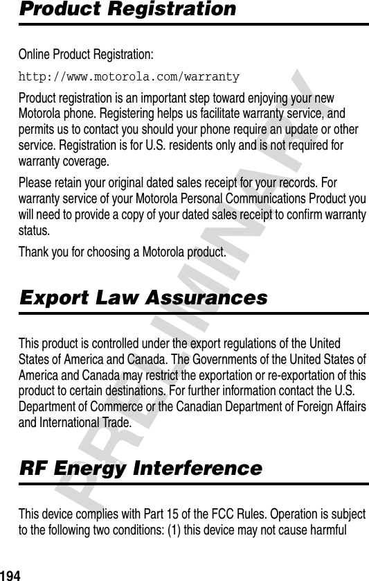 194PRELIMINARYProduct RegistrationProduct RegistrationOnline Product Registration:http://www.motorola.com/warranty Product registration is an important step toward enjoying your new Motorola phone. Registering helps us facilitate warranty service, and permits us to contact you should your phone require an update or other service. Registration is for U.S. residents only and is not required for warranty coverage.Please retain your original dated sales receipt for your records. For warranty service of your Motorola Personal Communications Product you will need to provide a copy of your dated sales receipt to confirm warranty status.Thank you for choosing a Motorola product.Export Law AssurancesExport Law AssurancesThis product is controlled under the export regulations of the United States of America and Canada. The Governments of the United States of America and Canada may restrict the exportation or re-exportation of this product to certain destinations. For further information contact the U.S. Department of Commerce or the Canadian Department of Foreign Affairs and International Trade.RF Energy InterferenceRF Energy InterferenceThis device complies with Part 15 of the FCC Rules. Operation is subject to the following two conditions: (1) this device may not cause harmful 