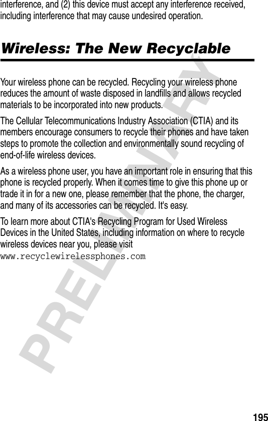 195PRELIMINARYinterference, and (2) this device must accept any interference received, including interference that may cause undesired operation.Wireless: The New RecyclableWireless: The New RecyclableYour wireless phone can be recycled. Recycling your wireless phone reduces the amount of waste disposed in landfills and allows recycled materials to be incorporated into new products. The Cellular Telecommunications Industry Association (CTIA) and its members encourage consumers to recycle their phones and have taken steps to promote the collection and environmentally sound recycling of end-of-life wireless devices.As a wireless phone user, you have an important role in ensuring that this phone is recycled properly. When it comes time to give this phone up or trade it in for a new one, please remember that the phone, the charger, and many of its accessories can be recycled. It&apos;s easy. To learn more about CTIA&apos;s Recycling Program for Used Wireless Devices in the United States, including information on where to recycle wireless devices near you, please visit www.recyclewirelessphones.com