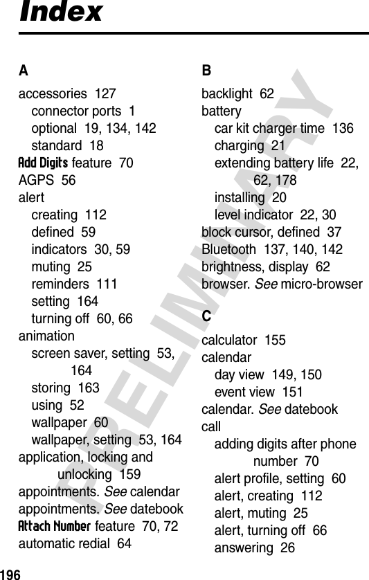 196PRELIMINARYIndexAaccessories  127connector ports  1optional  19, 134, 142standard  18Add Digits feature  70AGPS  56alertcreating  112defined  59indicators  30, 59muting  25reminders  111setting  164turning off  60, 66animationscreen saver, setting  53, 164storing  163using  52wallpaper  60wallpaper, setting  53, 164application, locking and unlocking  159appointments. See calendarappointments. See datebookAttach Number feature  70, 72automatic redial  64Bbacklight  62batterycar kit charger time  136charging  21extending battery life  22, 62, 178installing  20level indicator  22, 30block cursor, defined  37Bluetooth  137, 140, 142brightness, display  62browser. See micro-browserCcalculator  155calendarday view  149, 150event view  151calendar. See datebookcalladding digits after phone number  70alert profile, setting  60alert, creating  112alert, muting  25alert, turning off  66answering  26