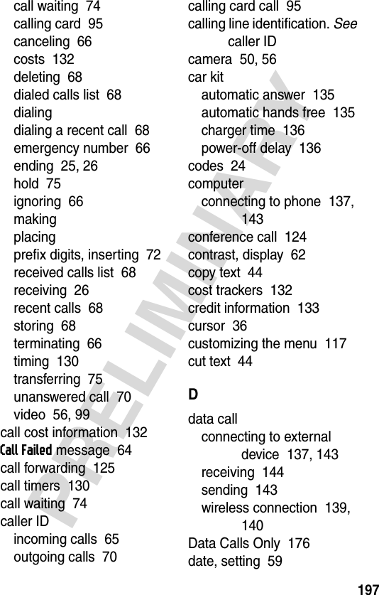 197PRELIMINARYcall waiting  74calling card  95canceling  66costs  132deleting  68dialed calls list  68dialingdialing a recent call  68emergency number  66ending  25, 26hold  75ignoring  66makingplacingprefix digits, inserting  72received calls list  68receiving  26recent calls  68storing  68terminating  66timing  130transferring  75unanswered call  70video  56, 99call cost information  132Call Failed message  64call forwarding  125call timers  130call waiting  74caller IDincoming calls  65outgoing calls  70calling card call  95calling line identification. See caller IDcamera  50, 56car kitautomatic answer  135automatic hands free  135charger time  136power-off delay  136codes  24computerconnecting to phone  137, 143conference call  124contrast, display  62copy text  44cost trackers  132credit information  133cursor  36customizing the menu  117cut text  44Ddata callconnecting to external device  137, 143receiving  144sending  143wireless connection  139, 140Data Calls Only  176date, setting  59