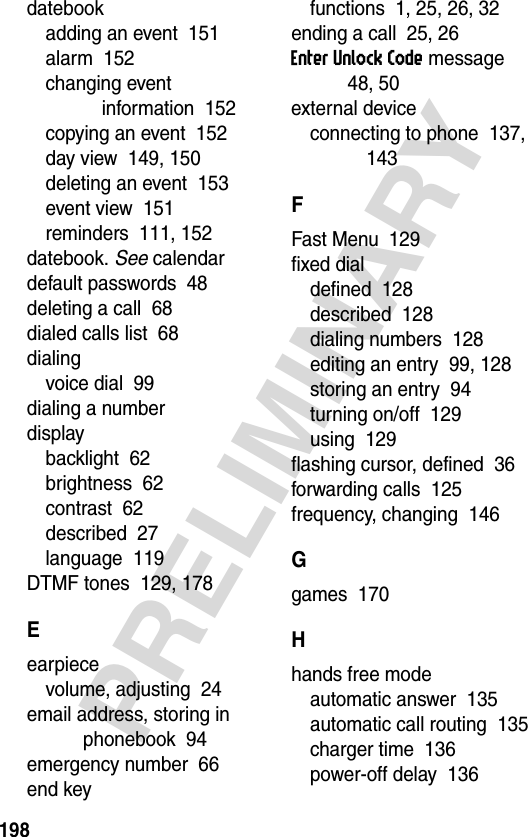 198PRELIMINARYdatebookadding an event  151alarm  152changing event information  152copying an event  152day view  149, 150deleting an event  153event view  151reminders  111, 152datebook. See calendardefault passwords  48deleting a call  68dialed calls list  68dialingvoice dial  99dialing a numberdisplaybacklight  62brightness  62contrast  62described  27language  119DTMF tones  129, 178Eearpiecevolume, adjusting  24email address, storing in phonebook  94emergency number  66end keyfunctions  1, 25, 26, 32ending a call  25, 26Enter Unlock Code message  48, 50external deviceconnecting to phone  137, 143FFast Menu  129fixed dialdefined  128described  128dialing numbers  128editing an entry  99, 128storing an entry  94turning on/off  129using  129flashing cursor, defined  36forwarding calls  125frequency, changing  146Ggames  170Hhands free modeautomatic answer  135automatic call routing  135charger time  136power-off delay  136