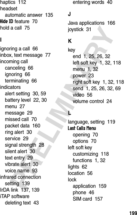 199PRELIMINARYhaptics  112headsetautomatic answer  135Hide ID feature  70hold a call  75Iignoring a call  66inbox, text message  77incoming callcanceling  66ignoring  66terminating  66indicatorsalert setting  30, 59battery level  22, 30menu  27message  29missed call  70packet data  160ring alert  30service  29signal strength  28silent alert  30text entry  29vibrate alert  30voice name  93infrared connectionsetting  139IrDA link  137, 139iTAP softwaredeleting text  43entering words  40JJava applications  166joystick  31Kkeyend  1, 25, 26, 32left soft key  1, 32, 118menu  1, 32power  23right soft key  1, 32, 118send  1, 25, 26, 32, 69video  56volume control  24Llanguage, setting  119Last Calls Menuopening  70options  70left soft keycustomizing  118functions  1, 32lights  62location  56lockapplication  159phone  46SIM card  157