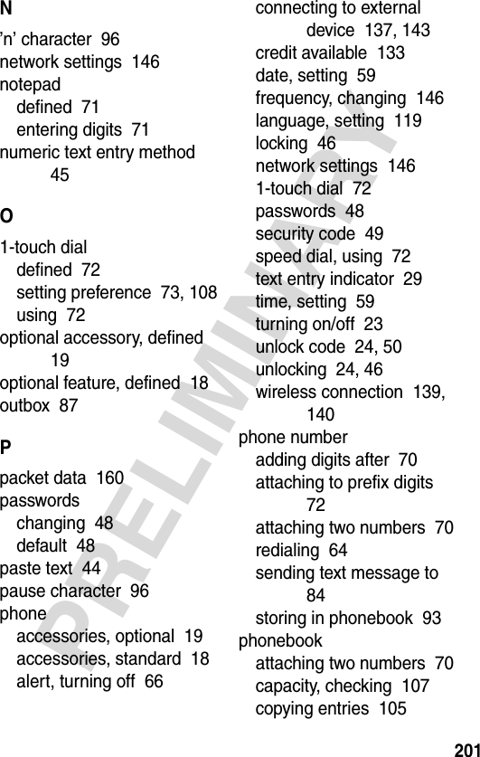 201PRELIMINARYN’n’ character  96network settings  146notepaddefined  71entering digits  71numeric text entry method  45O1-touch dialdefined  72setting preference  73, 108using  72optional accessory, defined  19optional feature, defined  18outbox  87Ppacket data  160passwordschanging  48default  48paste text  44pause character  96phoneaccessories, optional  19accessories, standard  18alert, turning off  66connecting to external device  137, 143credit available  133date, setting  59frequency, changing  146language, setting  119locking  46network settings  1461-touch dial  72passwords  48security code  49speed dial, using  72text entry indicator  29time, setting  59turning on/off  23unlock code  24, 50unlocking  24, 46wireless connection  139, 140phone numberadding digits after  70attaching to prefix digits  72attaching two numbers  70redialing  64sending text message to  84storing in phonebook  93phonebookattaching two numbers  70capacity, checking  107copying entries  105