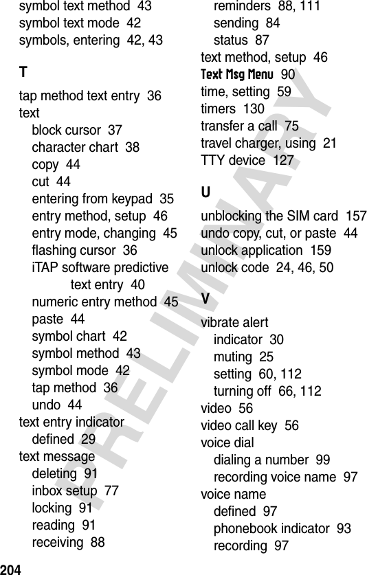 204PRELIMINARYsymbol text method  43symbol text mode  42symbols, entering  42, 43Ttap method text entry  36textblock cursor  37character chart  38copy  44cut  44entering from keypad  35entry method, setup  46entry mode, changing  45flashing cursor  36iTAP software predictive text entry  40numeric entry method  45paste  44symbol chart  42symbol method  43symbol mode  42tap method  36undo  44text entry indicatordefined  29text messagedeleting  91inbox setup  77locking  91reading  91receiving  88reminders  88, 111sending  84status  87text method, setup  46Text Msg Menu  90time, setting  59timers  130transfer a call  75travel charger, using  21TTY device  127Uunblocking the SIM card  157undo copy, cut, or paste  44unlock application  159unlock code  24, 46, 50Vvibrate alertindicator  30muting  25setting  60, 112turning off  66, 112video  56video call key  56voice dialdialing a number  99recording voice name  97voice namedefined  97phonebook indicator  93recording  97