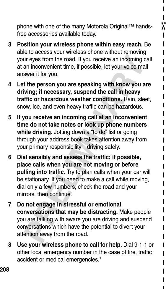 ✂PRELIMINARY208phone with one of the many Motorola Original™ hands-free accessories available today.3 Position your wireless phone within easy reach. Be able to access your wireless phone without removing your eyes from the road. If you receive an incoming call at an inconvenient time, if possible, let your voice mail answer it for you.4 Let the person you are speaking with know you are driving; if necessary, suspend the call in heavy traffic or hazardous weather conditions. Rain, sleet, snow, ice, and even heavy traffic can be hazardous.5 If you receive an incoming call at an inconvenient time do not take notes or look up phone numbers while driving. Jotting down a “to do” list or going through your address book takes attention away from your primary responsibility—driving safely.6 Dial sensibly and assess the traffic; if possible, place calls when you are not moving or before pulling into traffic. Try to plan calls when your car will be stationary. If you need to make a call while moving, dial only a few numbers, check the road and your mirrors, then continue.7 Do not engage in stressful or emotional conversations that may be distracting. Make people you are talking with aware you are driving and suspend conversations which have the potential to divert your attention away from the road.8 Use your wireless phone to call for help. Dial 9-1-1 or other local emergency number in the case of fire, traffic accident or medical emergencies.*