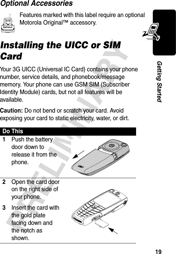 19PRELIMINARYGetting StartedOptional AccessoriesFeatures marked with this label require an optional Motorola Original™ accessory.Installing the UICC or SIM CardYour 3G UICC (Universal IC Card) contains your phone number, service details, and phonebook/message memory. Your phone can use GSM SIM (Subscriber Identity Module) cards, but not all features will be available.Caution: Do not bend or scratch your card. Avoid exposing your card to static electricity, water, or dirt.Do This1Push the battery door down to release it from the phone.  2Open the card door on the right side of your phone.3Insert the card with the gold plate facing down and the notch as shown.  031434a